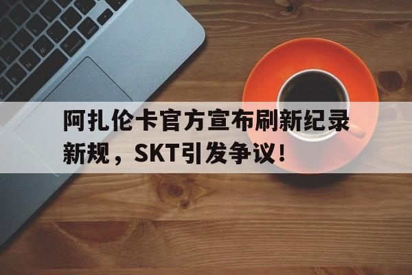 九游娱乐电竞 -包含阿扎伦卡官方宣布刷新纪录新规，SKT引发争议！的词条